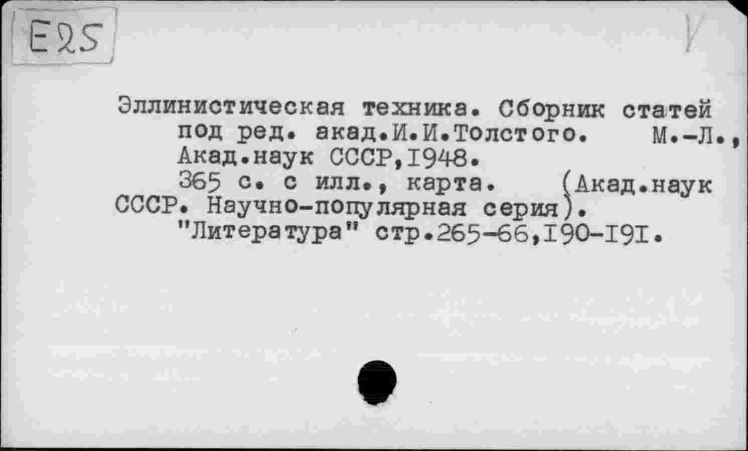 ﻿E2S
’____/
Эллинистическая техника. Сборник статей под ред. акад.И.И.Толстого.	М.-Л.,
Акад.наук СССР, 1946.
365 с» с илл., карта.	(Акад.наук
СССР. Научно-популярная серия).
'’Литература” стр.265-66,19O-I9I.